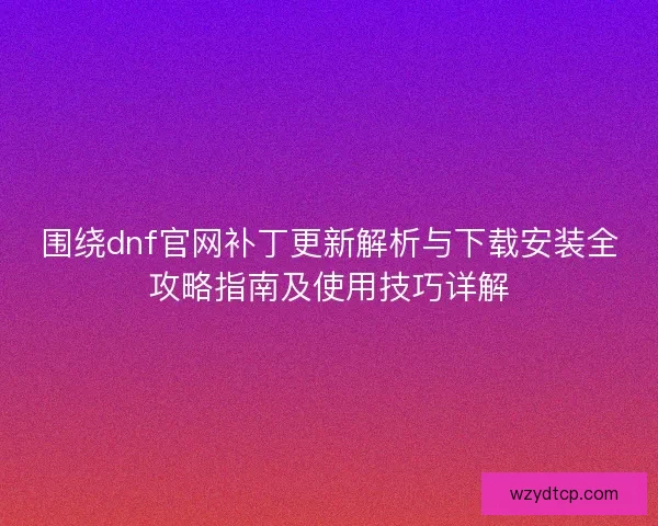 围绕dnf官网补丁更新解析与下载安装全攻略指南及使用技巧详解