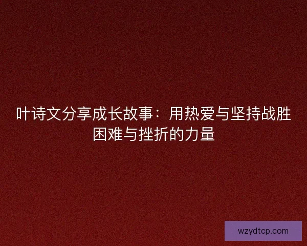 叶诗文分享成长故事：用热爱与坚持战胜困难与挫折的力量